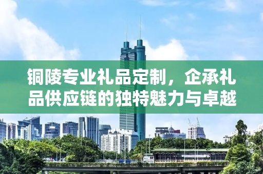 铜陵专业礼品定制，企承礼品供应链的独特魅力与卓越服务